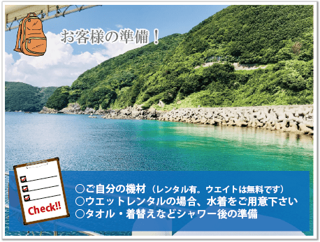 お客様の持ち物は、自分の機材（レンタルもあります）とタオル着替えなどをお持ちください。ウエットレンタルの場合には、水着をお持ち頂きますようお願いします。