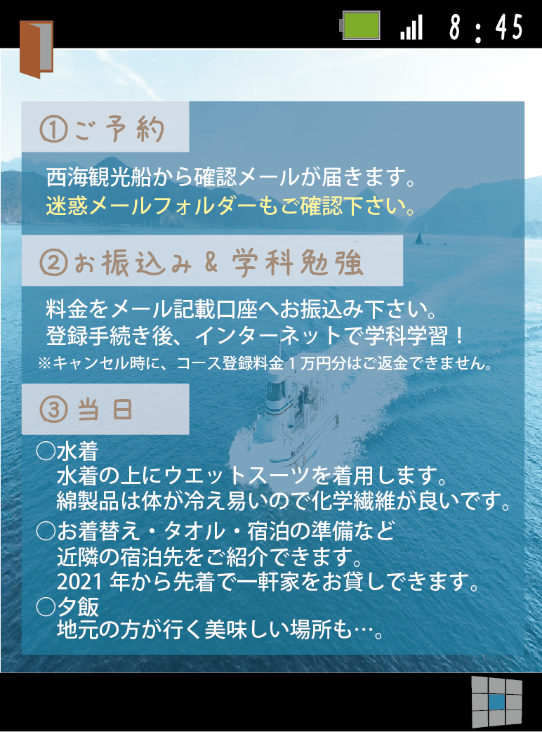 ご予約後、西海観光船から、確認メールが届きます。その後、案内に従って必要情報などをお教え下さい。登録手続き後に、インターネットで学科ができます。当日はウエットスーツの下に着用する水着と、お着換え、宿泊の準備等がお客様が用意をする内容になっています。