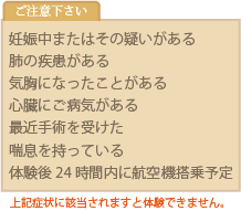 妊娠中、肺・心臓の疾患、気胸になった、最近手術を受けた、喘息、体験後24時間以内に航空機搭乗予定がある場合には、コースへ参加することができませんので、ご注意下さい。